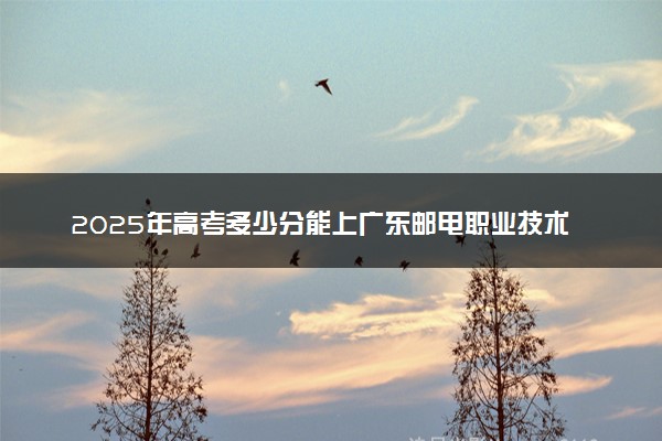 2025年高考多少分能上广东邮电职业技术学院？预测各省份录取分数线（附2024年数据及报考指南）