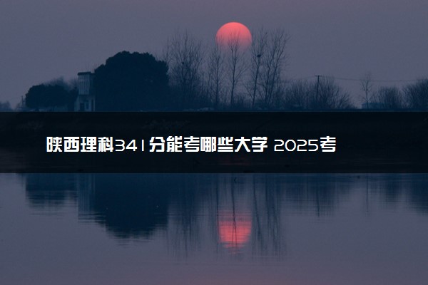陕西理科341分能考哪些大学 2025考生稳上的大学名单