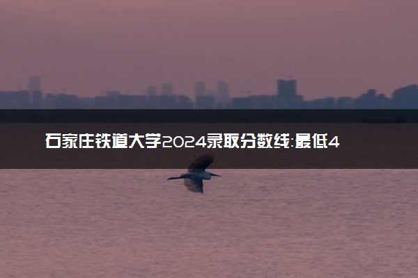 石家庄铁道大学2024录取分数线：最低400分 附2025年报考建议及注意事项