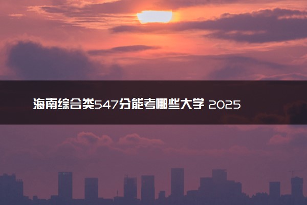 海南综合类547分能考哪些大学 2025考生稳上的大学名单