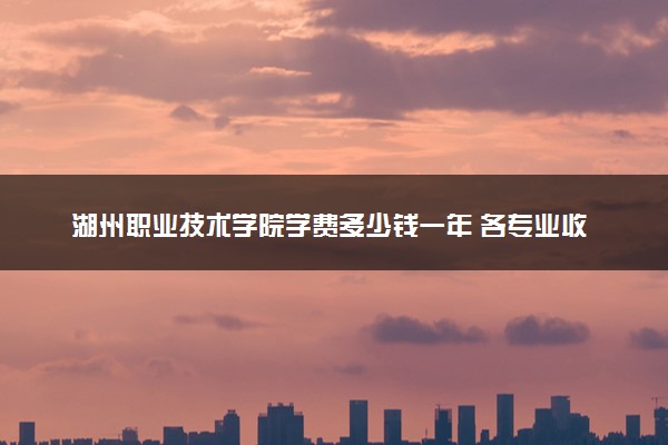 湖州职业技术学院学费多少钱一年 各专业收费标准（2025年参考）