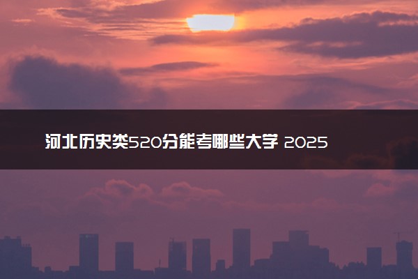河北历史类520分能考哪些大学 2025考生稳上的大学名单