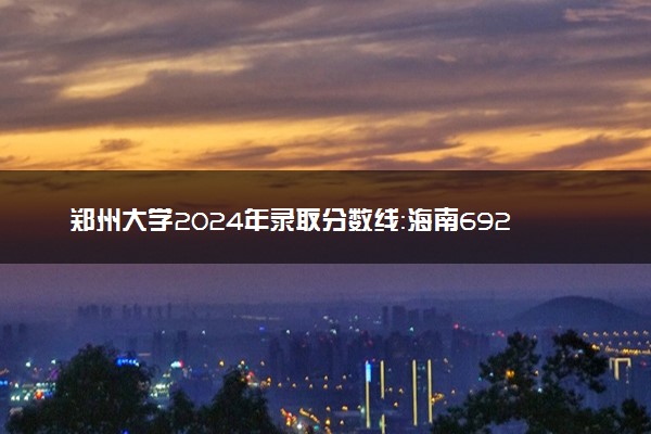 郑州大学2024年录取分数线：海南692分领跑，青海467分垫底 2025报考建议及事项