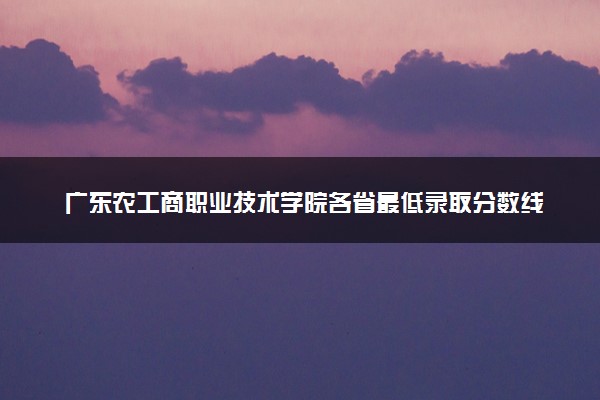 广东农工商职业技术学院各省最低录取分数线及位次排名 2025考多少分能上广东农工商职业技术学院