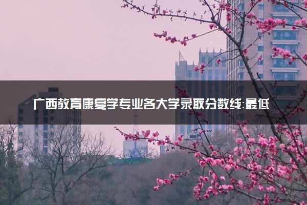 广西教育康复学专业各大学录取分数线：最低430分能上 开设院校及位次
