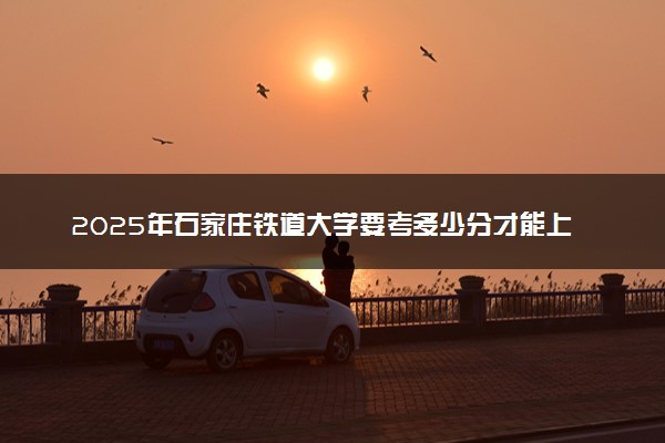 2025年石家庄铁道大学要考多少分才能上？历年录取分数线及报考指南（含预测）