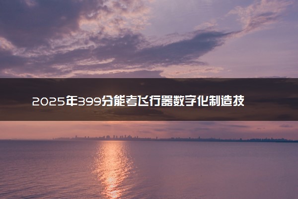 2025年399分能考飞行器数字化制造技术专业吗 399分飞行器数字化制造技术专业大学推荐