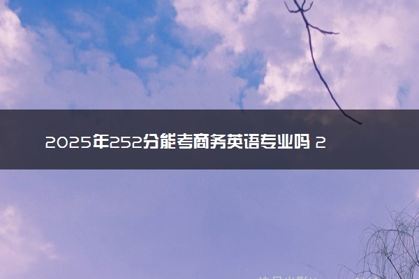 2025年252分能考商务英语专业吗 252分商务英语专业大学推荐