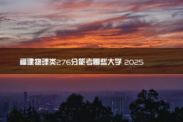 福建物理类276分能考哪些大学 2025考生稳上的大学名单
