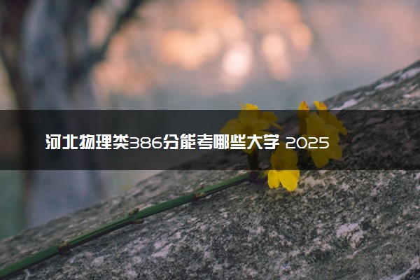 河北物理类386分能考哪些大学 2025考生稳上的大学名单