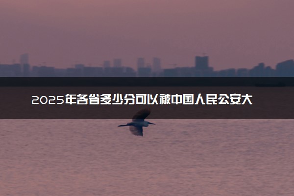2025年各省多少分可以被中国人民公安大学录取？历年录取分数线
