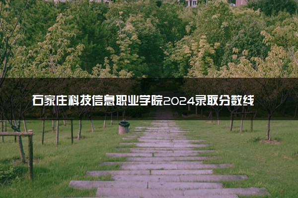 石家庄科技信息职业学院2024录取分数线：最低120分 附2025年报考建议及注意事项