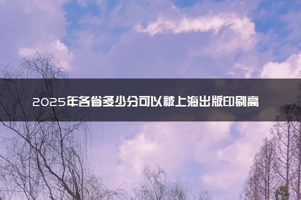 2025年各省多少分可以被上海出版印刷高等专科学校录取？历年录取分数线