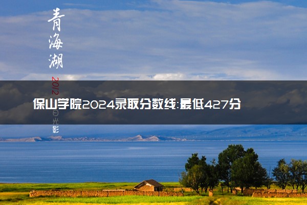 保山学院2024录取分数线：最低427分 附2025年报考建议及注意事项