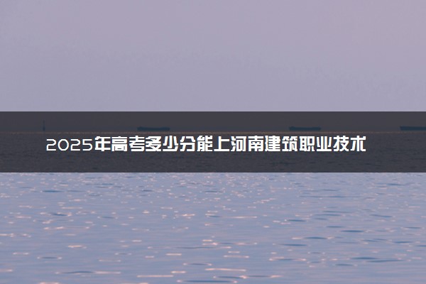 2025年高考多少分能上河南建筑职业技术学院？预测各省份录取分数线（附2024年数据及报考指南）
