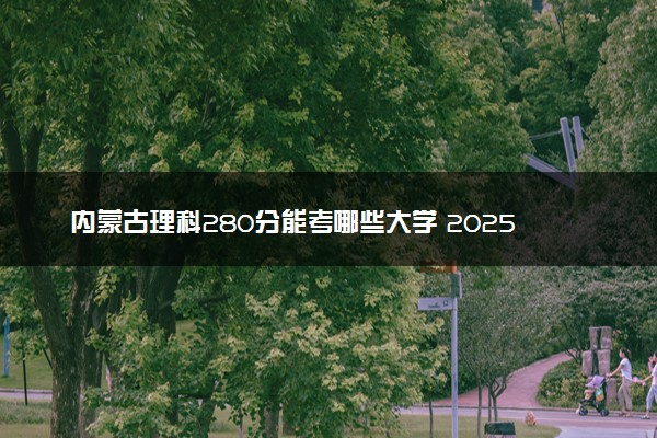 内蒙古理科280分能考哪些大学 2025考生稳上的大学名单