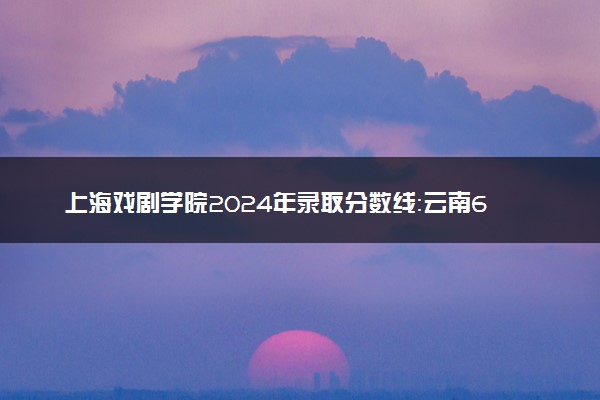 上海戏剧学院2024年录取分数线：云南618分领跑，新疆471分垫底 2025报考建议及事项