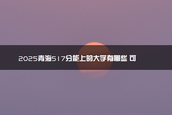 2025青海517分能上的大学有哪些 可以报考院校名单