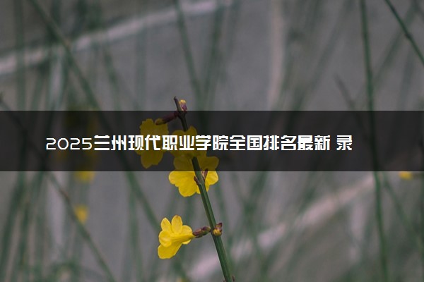 2025兰州现代职业学院全国排名最新 录取分数线是多少