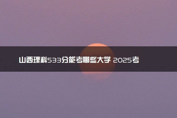 山西理科533分能考哪些大学 2025考生稳上的大学名单