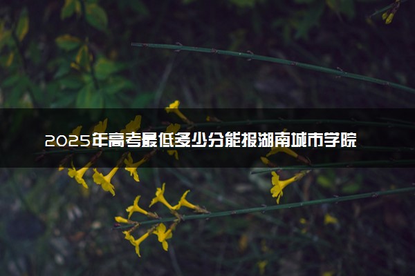 2025年高考最低多少分能报湖南城市学院？附湖南城市学院历年录取分数线及位次