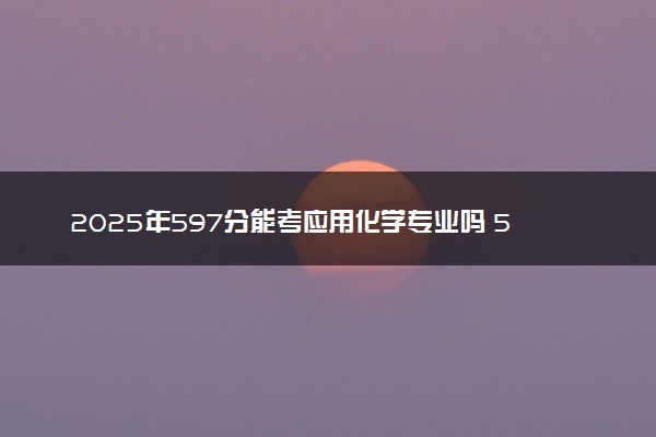 2025年597分能考应用化学专业吗 597分应用化学专业大学推荐