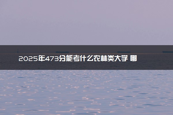 2025年473分能考什么农林类大学 哪些大学值得报