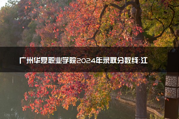 广州华夏职业学院2024年录取分数线：江西404分领跑，青海167分垫底 2025报考建议及事项