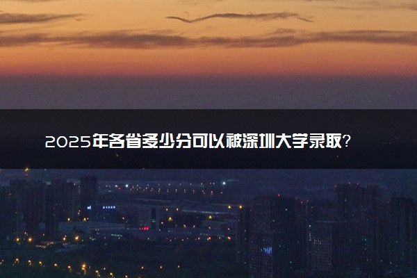 2025年各省多少分可以被深圳大学录取？历年录取分数线