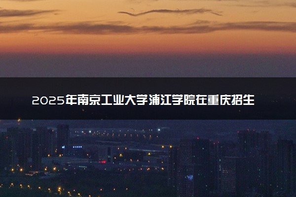 2025年南京工业大学浦江学院在重庆招生代码：3268 专业代码及报考指南