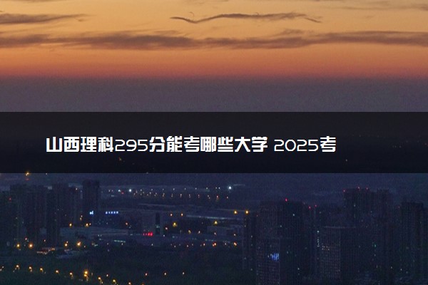 山西理科295分能考哪些大学 2025考生稳上的大学名单