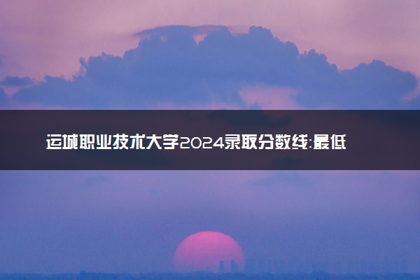 运城职业技术大学2024录取分数线：最低276分 附2025年报考建议及注意事项