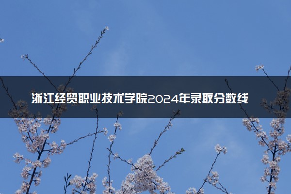浙江经贸职业技术学院2024年录取分数线：浙江514分领跑，新疆198分垫底 2025报考建议及事项
