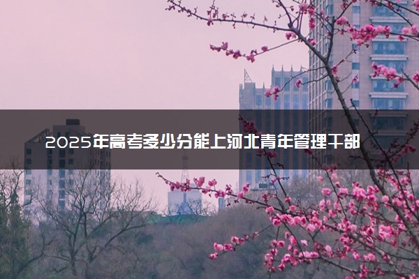 2025年高考多少分能上河北青年管理干部学院？预测各省份录取分数线（附2024年数据及报考指南）