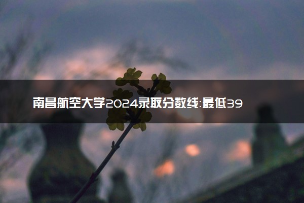 南昌航空大学2024录取分数线：最低392分 附2025年报考建议及注意事项