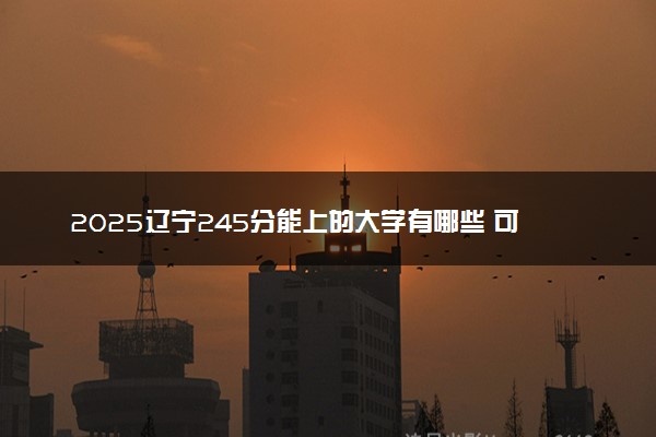 2025辽宁245分能上的大学有哪些 可以报考院校名单