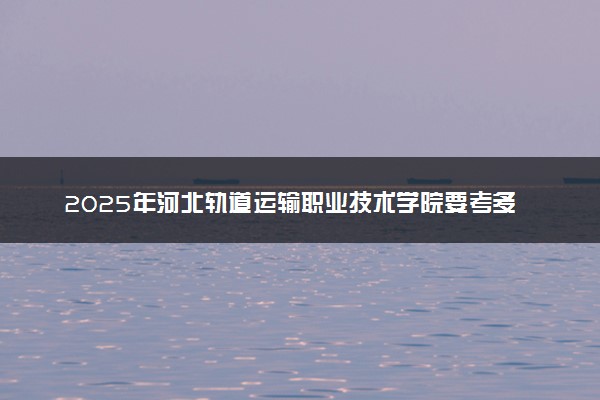 2025年河北轨道运输职业技术学院要考多少分才能上？历年录取分数线及报考指南（含预测）