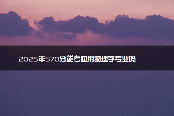 2025年570分能考应用物理学专业吗 570分应用物理学专业大学推荐