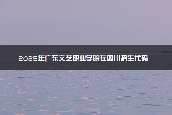 2025年广东文艺职业学院在四川招生代码：4464 专业代码及报考指南