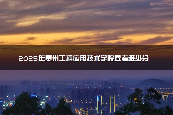 2025年贵州工程应用技术学院要考多少分才能上？历年录取分数线及报考指南（含预测）