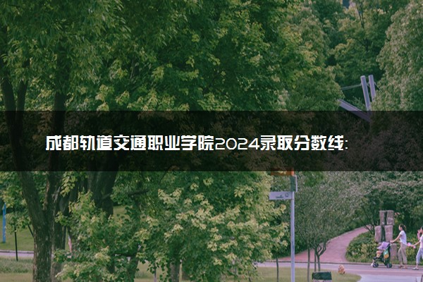 成都轨道交通职业学院2024录取分数线：最低418分 附2025年报考建议及注意事项