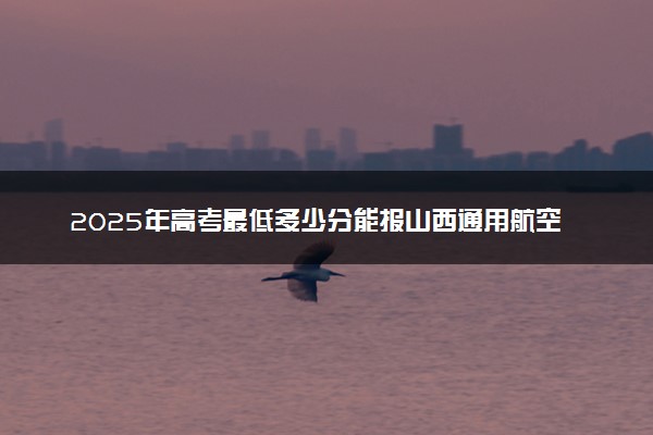2025年高考最低多少分能报山西通用航空职业技术学院？附山西通用航空职业技术学院历年录取分数线及位次