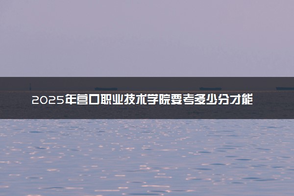 2025年营口职业技术学院要考多少分才能上？历年录取分数线及报考指南（含预测）