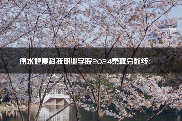 衡水健康科技职业学院2024录取分数线：最低334分 附2025年报考建议及注意事项