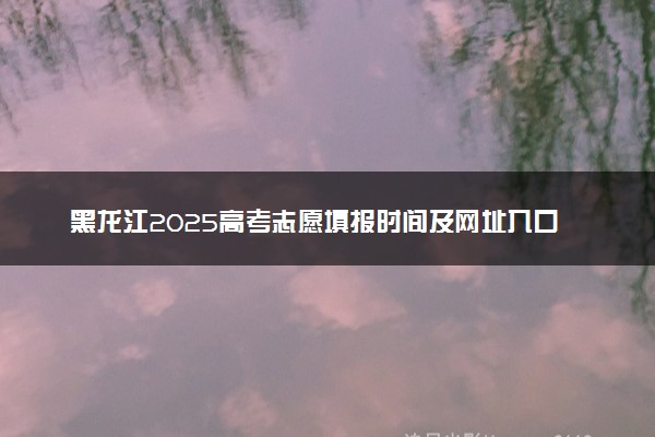 黑龙江2025高考志愿填报时间及网址入口 含志愿设置及流程
