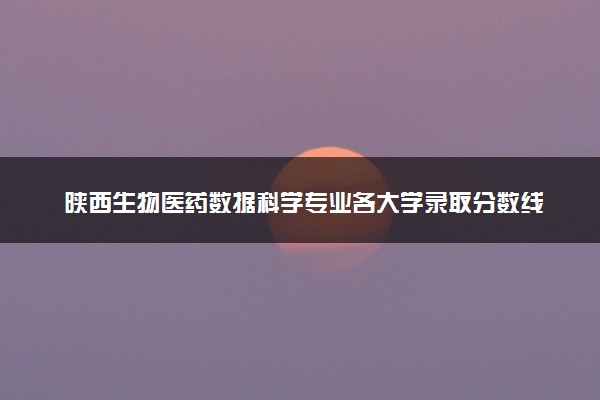 陕西生物医药数据科学专业各大学录取分数线：最低477分能上 开设院校及位次