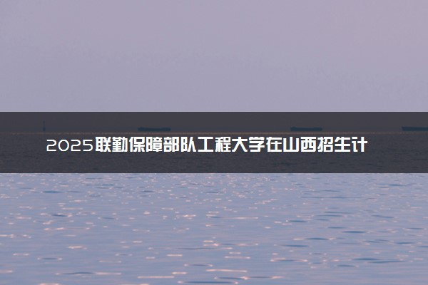 2025联勤保障部队工程大学在山西招生计划及人数 招生专业有哪些