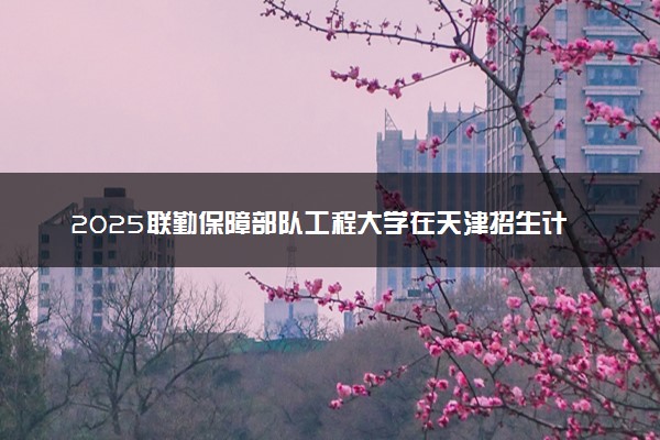 2025联勤保障部队工程大学在天津招生计划及人数 招生专业有哪些