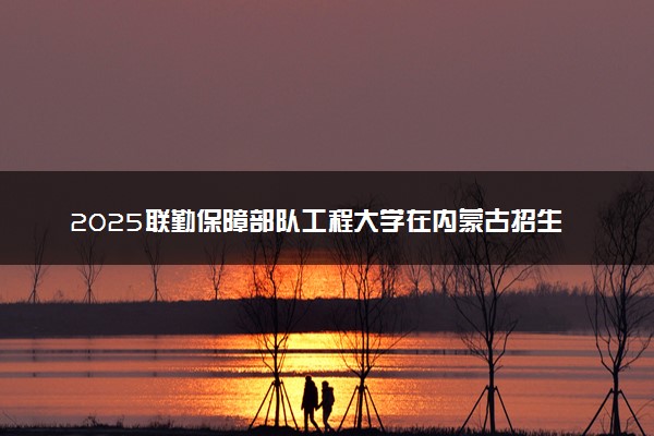 2025联勤保障部队工程大学在内蒙古招生计划及人数 招生专业有哪些