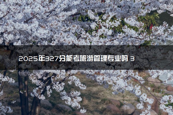 2025年327分能考旅游管理专业吗 327分旅游管理专业大学推荐
